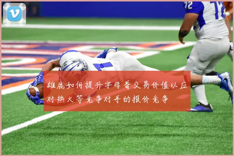 雄鹿如何提升字母哥交易价值以应对热火等竞争对手的报价竞争