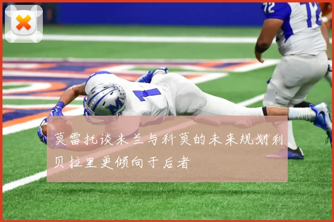 莫雷托谈米兰与科莫的未来规划利贝拉里更倾向于后者