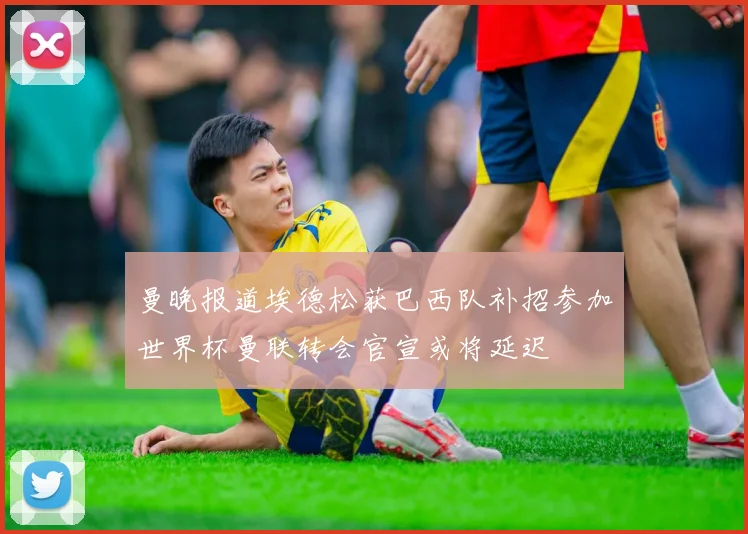 曼晚报道埃德松获巴西队补招参加世界杯曼联转会官宣或将延迟