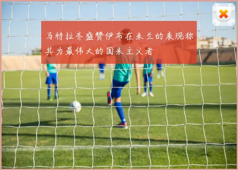马特拉齐盛赞伊布在米兰的表现称其为最伟大的国米主义者
