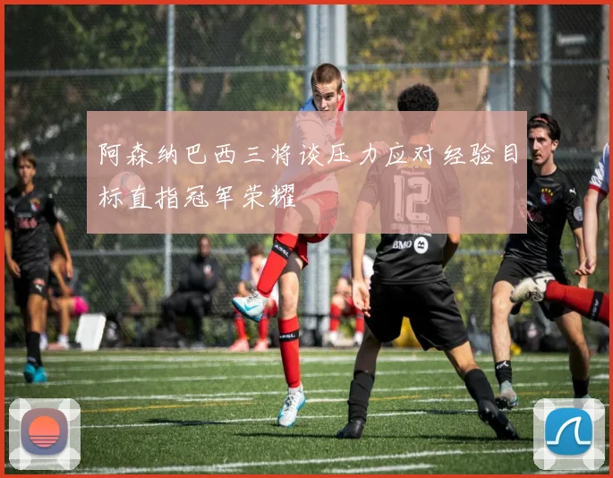 阿森纳巴西三将谈压力应对经验目标直指冠军荣耀