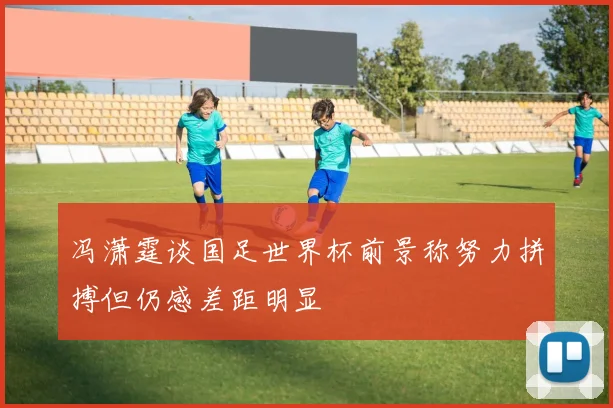冯潇霆谈国足世界杯前景称努力拼搏但仍感差距明显