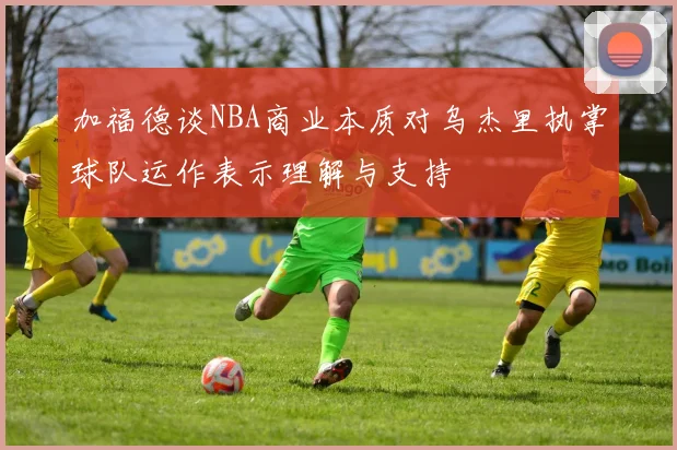 加福德谈NBA商业本质对乌杰里执掌球队运作表示理解与支持