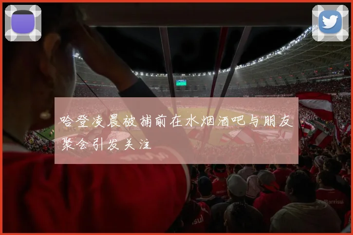 哈登凌晨被捕前在水烟酒吧与朋友聚会引发关注