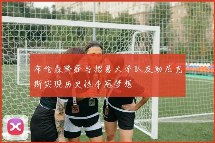 布伦森降薪与招募大学队友助尼克斯实现历史性夺冠梦想