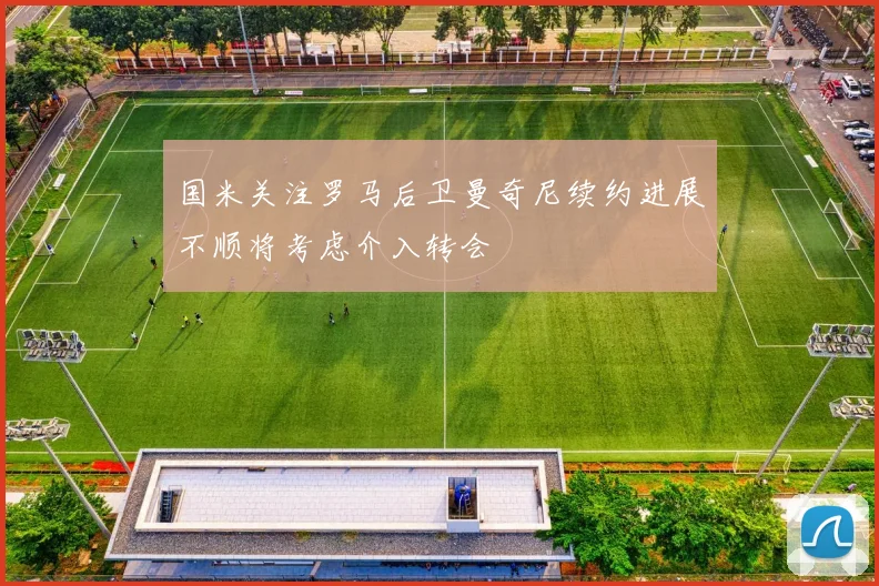 国米关注罗马后卫曼奇尼续约进展不顺将考虑介入转会