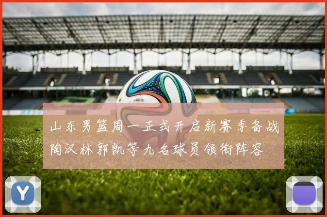山东男篮周一正式开启新赛季备战陶汉林郭凯等九名球员领衔阵容