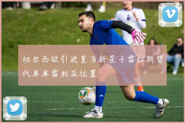 切尔西欲引进皇马新星卡雷拉斯替代库库雷利亚位置