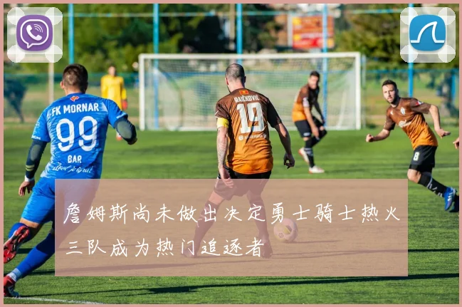 詹姆斯尚未做出决定勇士骑士热火三队成为热门追逐者