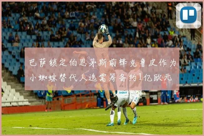 巴萨锁定伯恩茅斯前锋克鲁皮作为小蜘蛛替代人选需筹备约1亿欧元