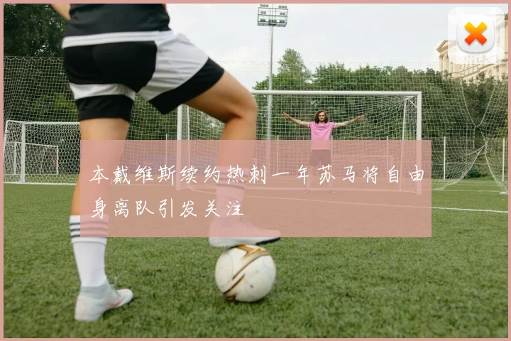 本戴维斯续约热刺一年苏马将自由身离队引发关注
