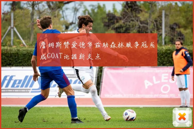 詹姆斯赞爱德华兹助森林狼争冠或成GOAT论据新支点