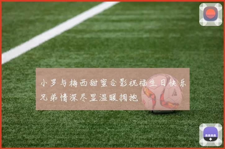小罗与梅西甜蜜合影祝福生日快乐兄弟情深尽显温暖拥抱